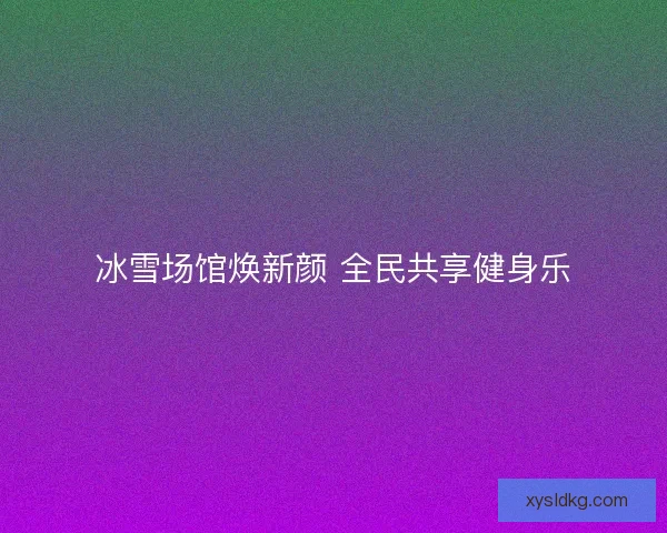 冰雪场馆焕新颜 全民共享健身乐