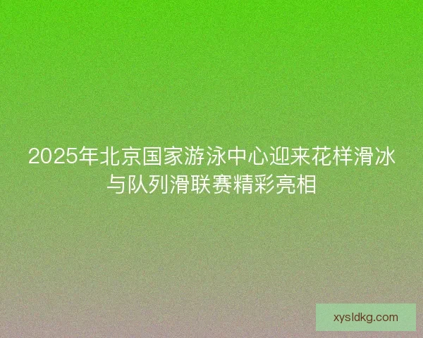 2025年北京国家游泳中心迎来花样滑冰与队列滑联赛精彩亮相 2025年北京国家游泳中心迎来花样滑冰与队列滑联赛精彩亮相