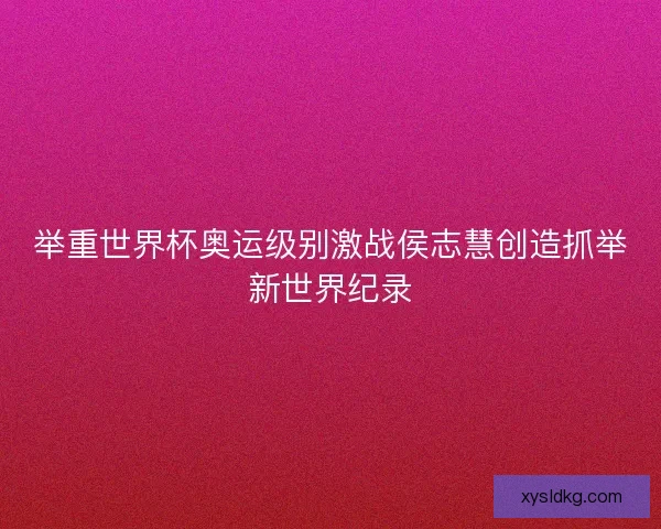 举重世界杯奥运级别激战侯志慧创造抓举新世界纪录 举重世界杯奥运级别激战侯志慧创造抓举新世界纪录