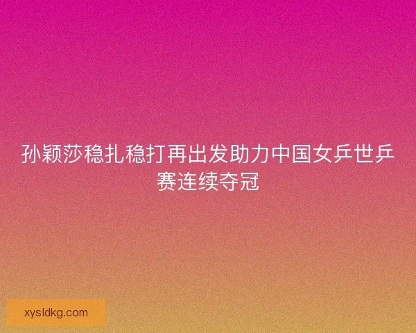 孙颖莎稳扎稳打再出发助力中国女乒世乒赛连续夺冠