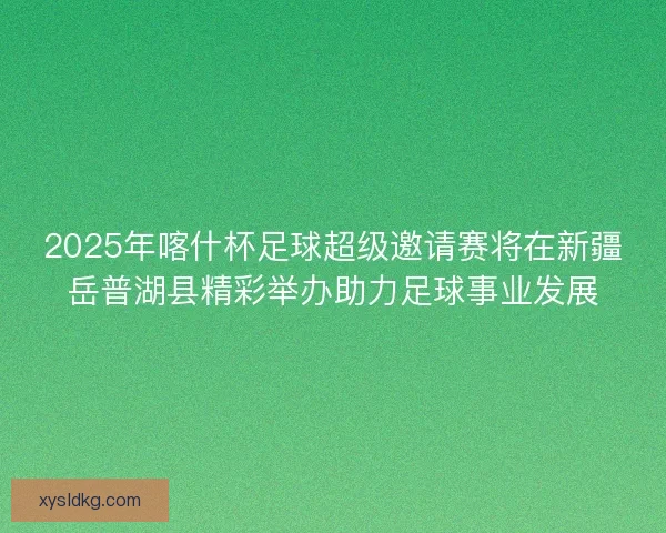 2025年喀什杯足球超级邀请赛将在新疆岳普湖县精彩举办助力足球事业发展