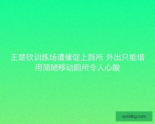 王楚钦训练场遭催促上厕所 外出只能借用简陋移动厕所令人心酸