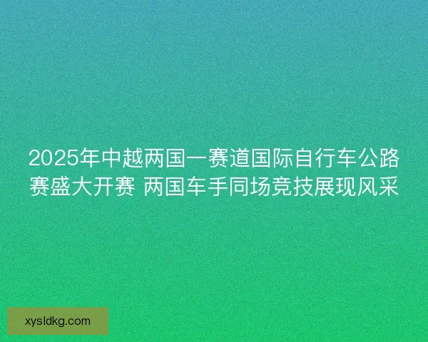 2025年中越两国一赛道国际自行车公路赛盛大开赛 两国车手同场竞技展现风采
