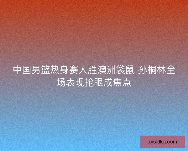 中国男篮热身赛大胜澳洲袋鼠 孙桐林全场表现抢眼成焦点