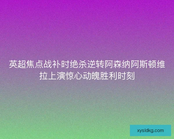 英超焦点战补时绝杀逆转阿森纳阿斯顿维拉上演惊心动魄胜利时刻 英超焦点战补时绝杀逆转阿森纳阿斯顿维拉上演惊心动魄胜利时刻