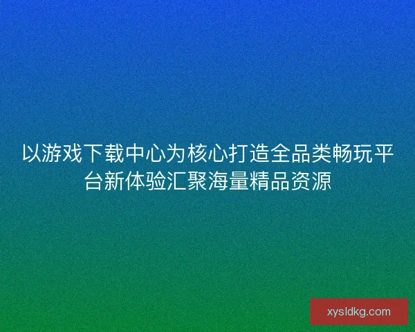 以游戏下载中心为核心打造全品类畅玩平台新体验汇聚海量精品资源