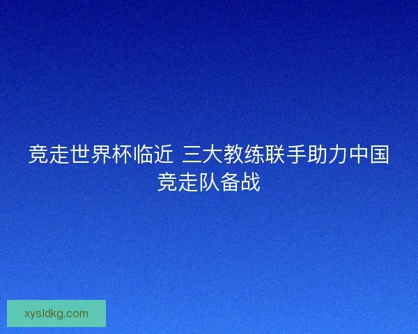 竞走世界杯临近 三大教练联手助力中国竞走队备战