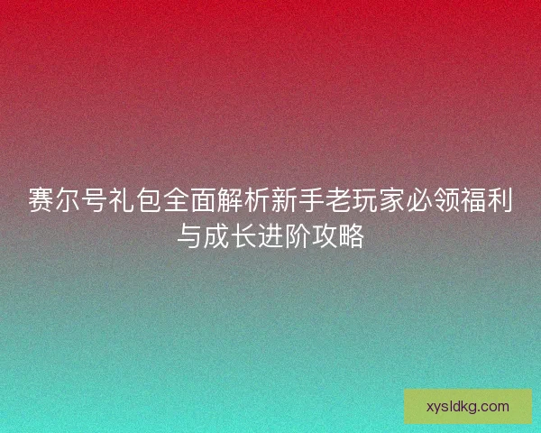 赛尔号礼包全面解析新手老玩家必领福利与成长进阶攻略