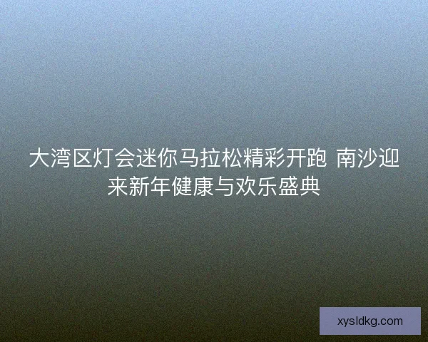 大湾区灯会迷你马拉松精彩开跑 南沙迎来新年健康与欢乐盛典
