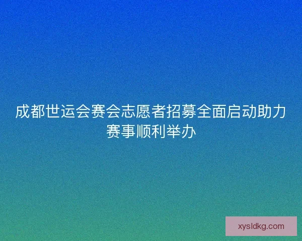 成都世运会赛会志愿者招募全面启动助力赛事顺利举办