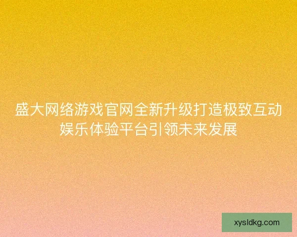 盛大网络游戏官网全新升级打造极致互动娱乐体验平台引领未来发展