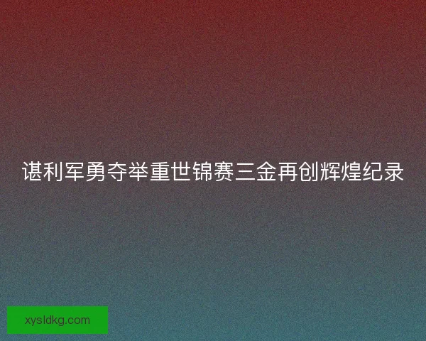 谌利军勇夺举重世锦赛三金再创辉煌纪录 谌利军勇夺举重世锦赛三金再创辉煌纪录