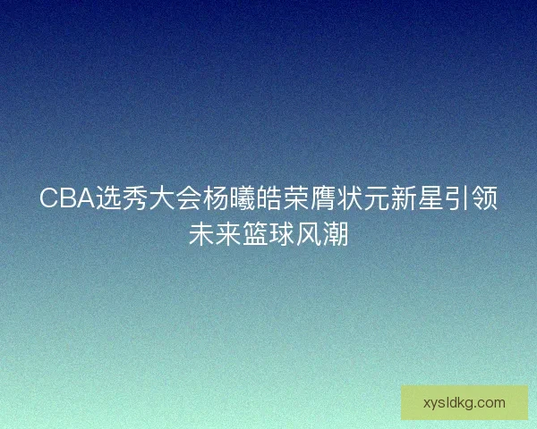 CBA选秀大会杨曦皓荣膺状元新星引领未来篮球风潮 CBA选秀大会杨曦皓荣膺状元新星引领未来篮球风潮