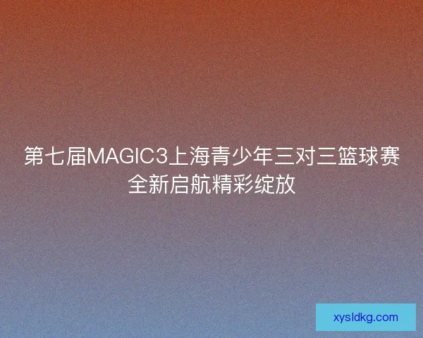 第七届MAGIC3上海青少年三对三篮球赛全新启航精彩绽放 第七届MAGIC3上海青少年三对三篮球赛全新启航精彩绽放
