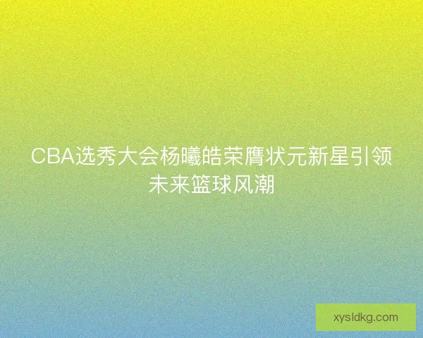 CBA选秀大会杨曦皓荣膺状元新星引领未来篮球风潮 CBA选秀大会杨曦皓荣膺状元新星引领未来篮球风潮