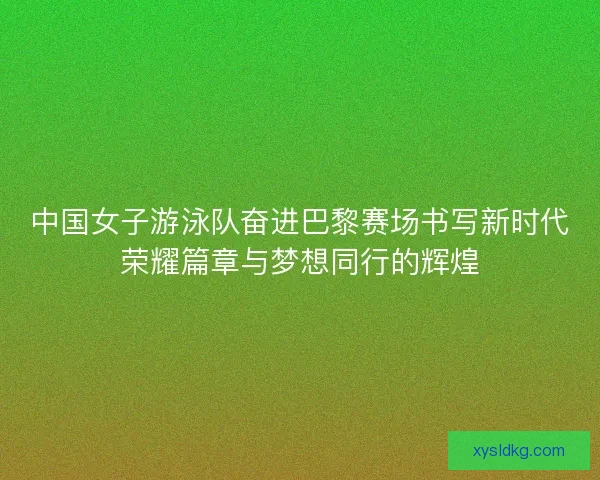中国女子游泳队奋进巴黎赛场书写新时代荣耀篇章与梦想同行的辉煌