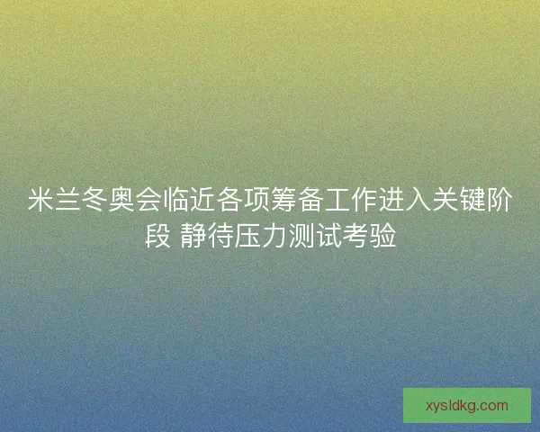 米兰冬奥会临近各项筹备工作进入关键阶段 静待压力测试考验