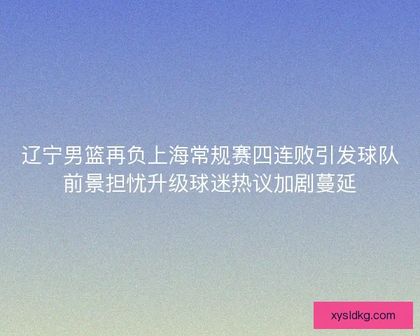 辽宁男篮再负上海常规赛四连败引发球队前景担忧升级球迷热议加剧蔓延 辽宁男篮再负上海常规赛四连败引发球队前景担忧升级球迷热议加剧蔓延