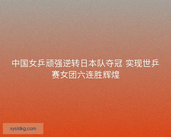 中国女乒顽强逆转日本队夺冠 实现世乒赛女团六连胜辉煌 中国女乒顽强逆转日本队夺冠 实现世乒赛女团六连胜辉煌