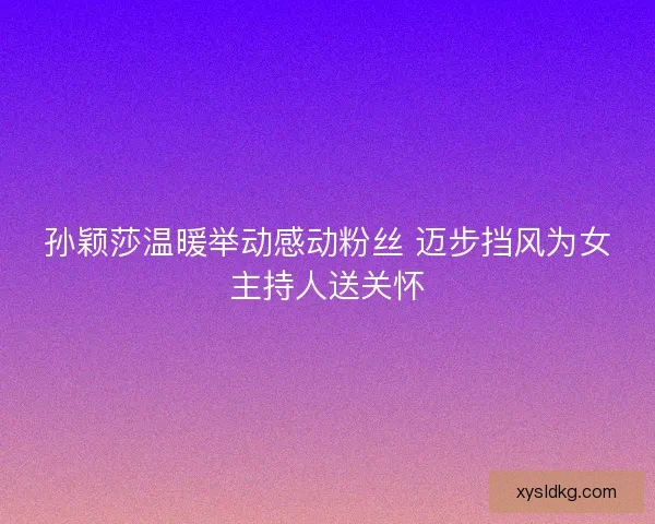 孙颖莎温暖举动感动粉丝 迈步挡风为女主持人送关怀
