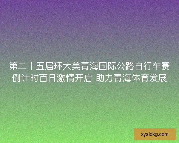 第二十五届环大美青海国际公路自行车赛倒计时百日激情开启 助力青海体育发展