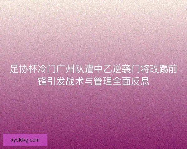 足协杯冷门广州队遭中乙逆袭门将改踢前锋引发战术与管理全面反思