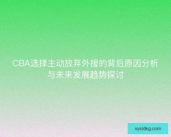 CBA选择主动放弃外援的背后原因分析与未来发展趋势探讨