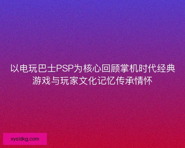 以电玩巴士PSP为核心回顾掌机时代经典游戏与玩家文化记忆传承情怀