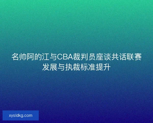 名帅阿的江与CBA裁判员座谈共话联赛发展与执裁标准提升 名帅阿的江与CBA裁判员座谈共话联赛发展与执裁标准提升