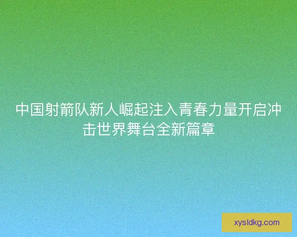 中国射箭队新人崛起注入青春力量开启冲击世界舞台全新篇章