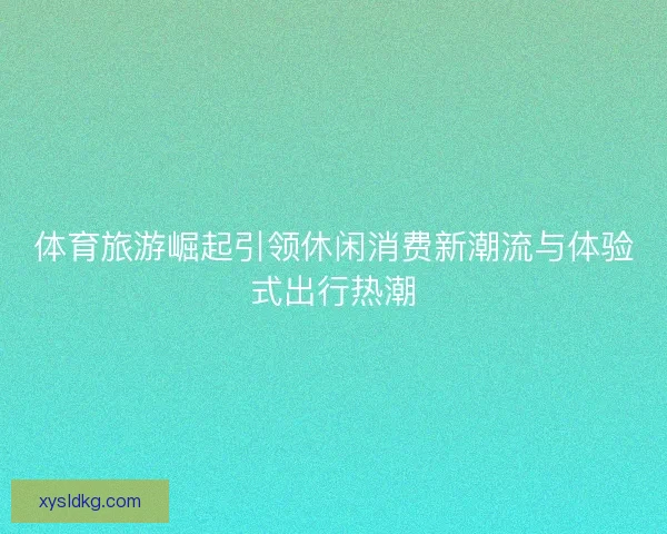 体育旅游崛起引领休闲消费新潮流与体验式出行热潮