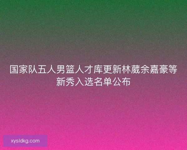 国家队五人男篮人才库更新林葳余嘉豪等新秀入选名单公布 国家队五人男篮人才库更新林葳余嘉豪等新秀入选名单公布