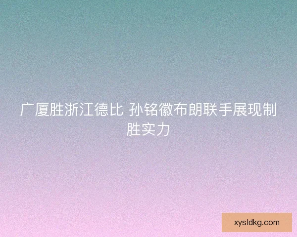 广厦胜浙江德比 孙铭徽布朗联手展现制胜实力 广厦胜浙江德比 孙铭徽布朗联手展现制胜实力
