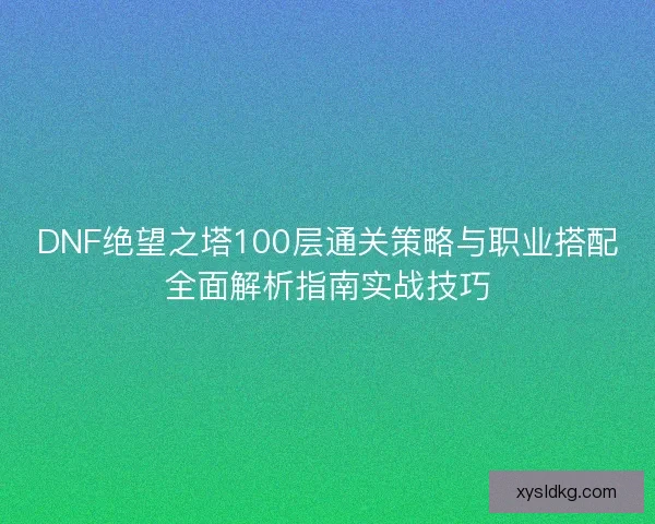 DNF绝望之塔100层通关策略与职业搭配全面解析指南实战技巧 DNF绝望之塔100层通关策略与职业搭配全面解析指南实战技巧