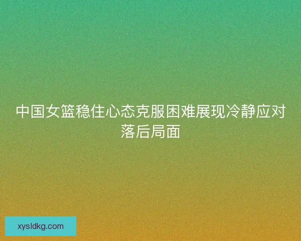 中国女篮稳住心态克服困难展现冷静应对落后局面 中国女篮稳住心态克服困难展现冷静应对落后局面